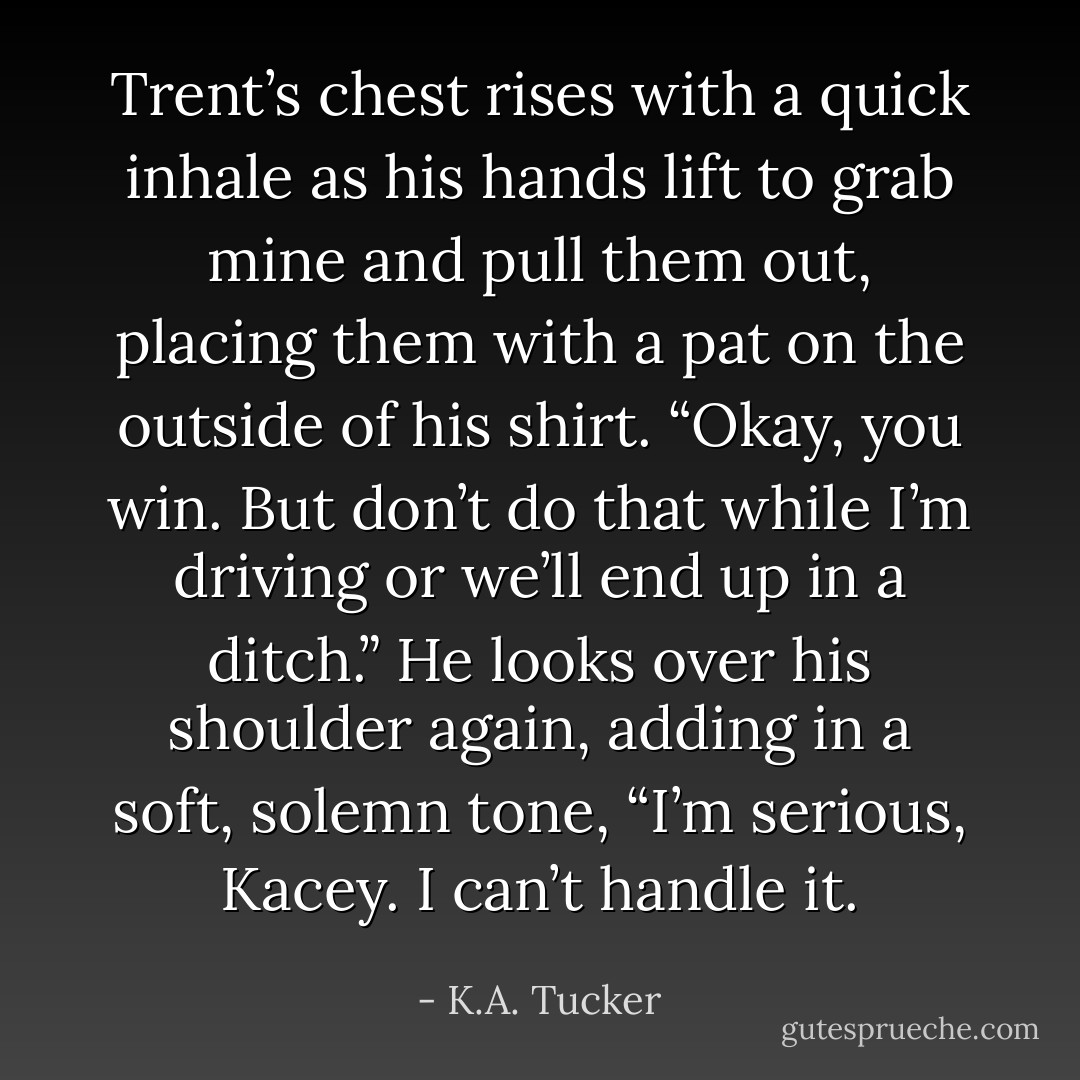 Trent’s chest rises with a quick inhale as his hands lift to grab mine and pull them out, placing them with a pat on the outside of his shirt. “Okay, you win. But don’t do that while I’m driving or we’ll end up in a ditch.” He looks over his shoulder again, adding in a soft, solemn tone, “I’m serious, Kacey. I can’t handle it. - K.A. Tucker