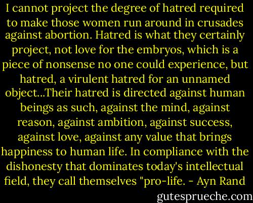 I cannot project the degree of hatred required to make those women run around in crusades against abortion. Hatred is what they certainly project, not love for the embryos, which is a piece of nonsense no one could experience, but hatred, a virulent hatred for an unnamed object...Their hatred is directed against human beings as such, against the mind, against reason, against ambition, against success, against love, against any value that brings happiness to human life. In compliance with the dishonesty that dominates today's intellectual field, they call themselves "pro-life. - Ayn Rand