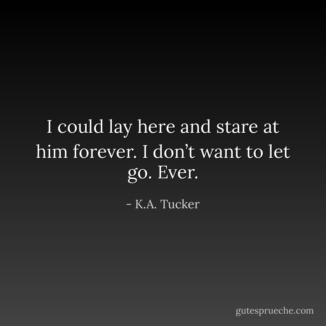 I could lay here and stare at him forever. I don’t want to let go. Ever. - K.A. Tucker