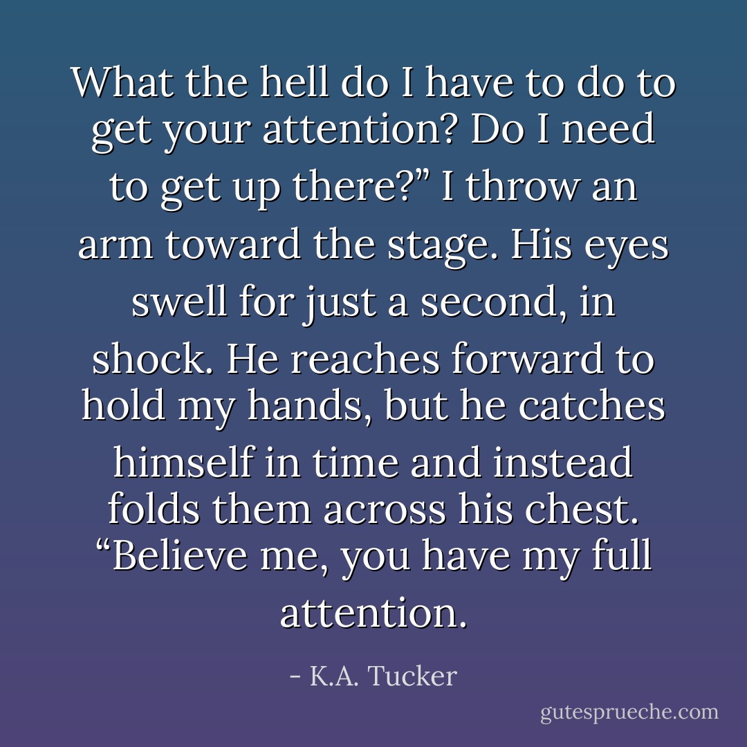 What the hell do I have to do to get your attention? Do I need to get up there?” I throw an arm toward the stage. His eyes swell for just a second, in shock. He reaches forward to hold my hands, but he catches himself in time and instead folds them across his chest. “Believe me, you have my full attention. - K.A. Tucker