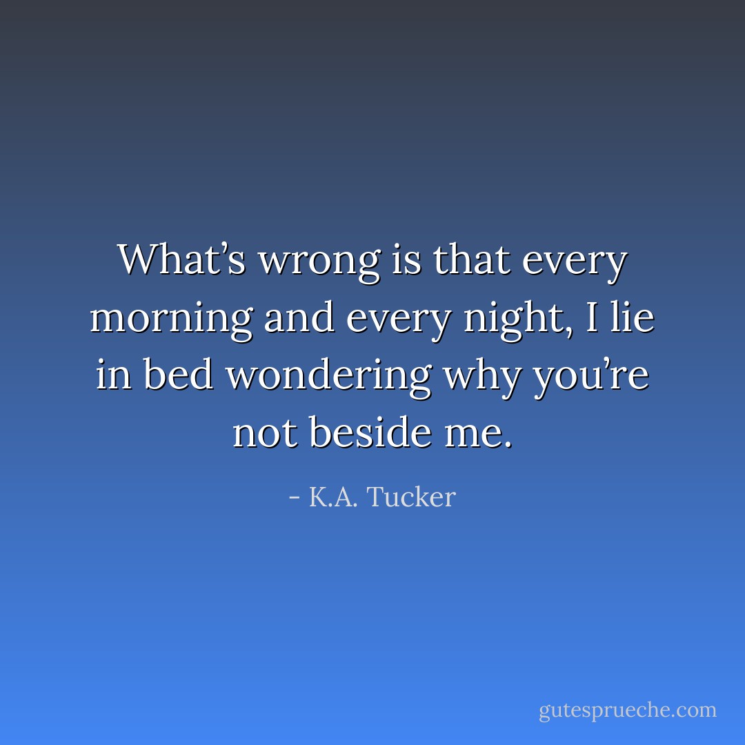 What’s wrong is that every morning and every night, I lie in bed wondering why you’re not beside me. - K.A. Tucker