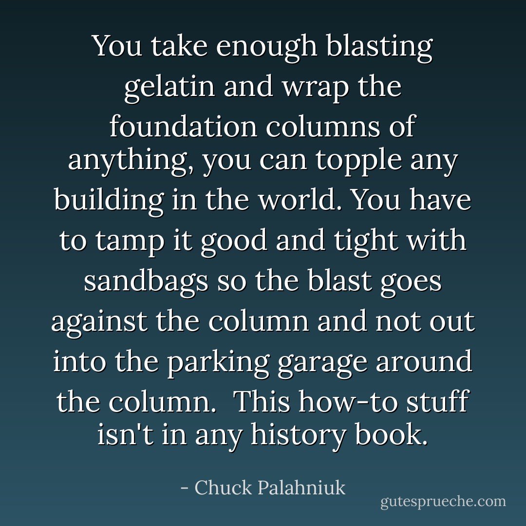 You take enough blasting gelatin and wrap the foundation columns of anything, you can topple any building in the world. You have to tamp it good and tight with sandbags so the blast goes against the column and not out into the parking garage around the column.<br /><br />This how-to stuff isn't in any history book. - Chuck Palahniuk