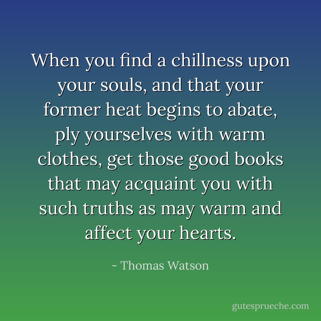 When you find a chillness upon your souls, and that your former heat begins to abate, ply yourselves with warm clothes, get those good books that may acquaint you with such truths as may warm and affect your hearts. - Thomas Watson