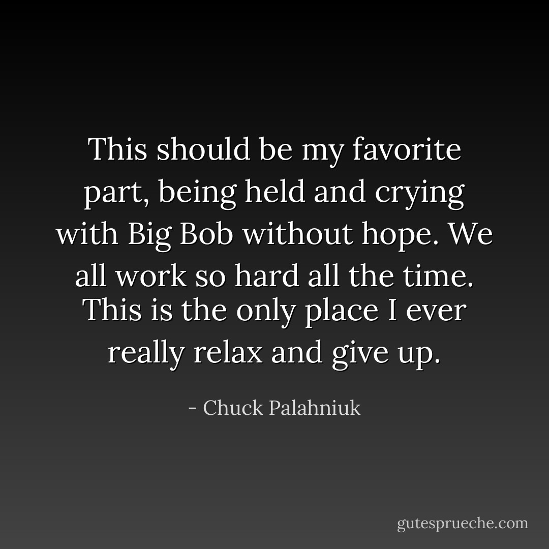 This should be my favorite part, being held and crying with Big Bob without hope. We all work so hard all the time. This is the only place I ever really relax and give up. - Chuck Palahniuk