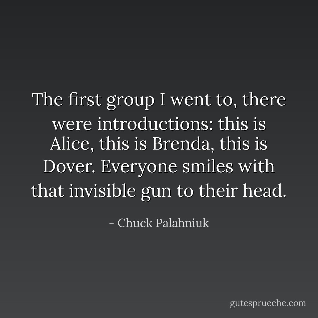 The first group I went to, there were introductions: this is Alice, this is Brenda, this is Dover. Everyone smiles with that invisible gun to their head. - Chuck Palahniuk