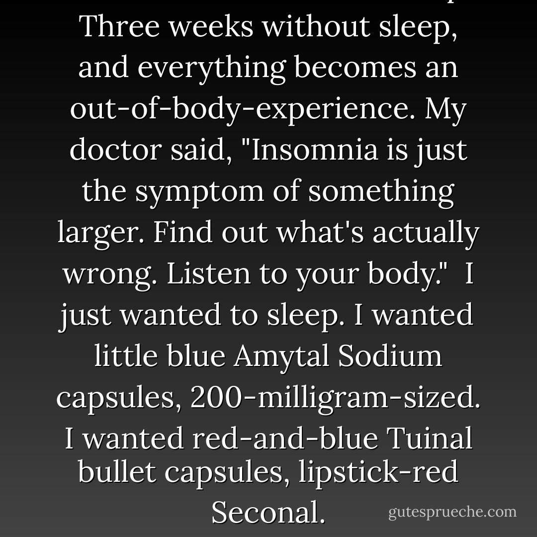 Three weeks and I hadn't slept. Three weeks without sleep, and everything becomes an out-of-body-experience. My doctor said, "Insomnia is just the symptom of something larger. Find out what's actually wrong. Listen to your body."<br /><br />I just wanted to sleep. I wanted little blue Amytal Sodium capsules, 200-milligram-sized. I wanted red-and-blue Tuinal bullet capsules, lipstick-red Seconal. - Chuck Palahniuk