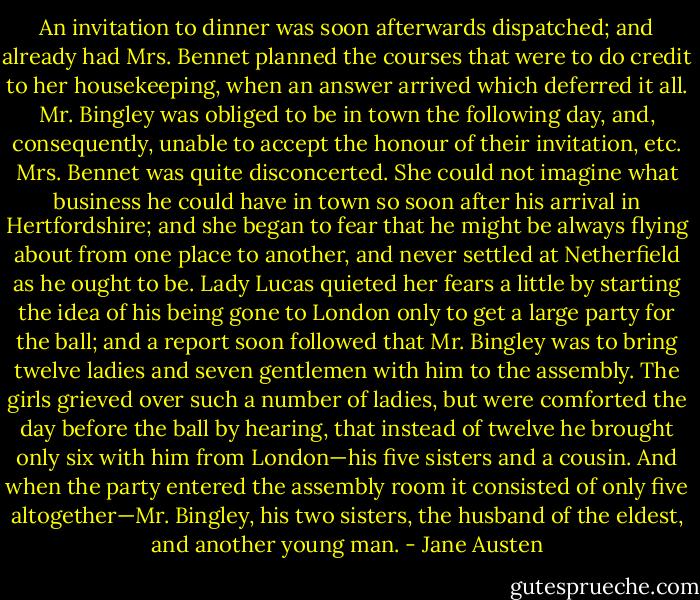 An invitation to dinner was soon afterwards dispatched; and already had Mrs. Bennet planned the courses that were to do credit to her housekeeping, when an answer arrived which deferred it all. Mr. Bingley was obliged to be in town the following day, and, consequently, unable to accept the honour of their invitation, etc. Mrs. Bennet was quite disconcerted. She could not imagine what business he could have in town so soon after his arrival in Hertfordshire; and she began to fear that he might be always flying about from one place to another, and never settled at Netherfield as he ought to be. Lady Lucas quieted her fears a little by starting the idea of his being gone to London only to get a large party for the ball; and a report soon followed that Mr. Bingley was to bring twelve ladies and seven gentlemen with him to the assembly. The girls grieved over such a number of ladies, but were comforted the day before the ball by hearing, that instead of twelve he brought only six with him from London—his five sisters and a cousin. And when the party entered the assembly room it consisted of only five altogether—Mr. Bingley, his two sisters, the husband of the eldest, and another young man. - Jane Austen