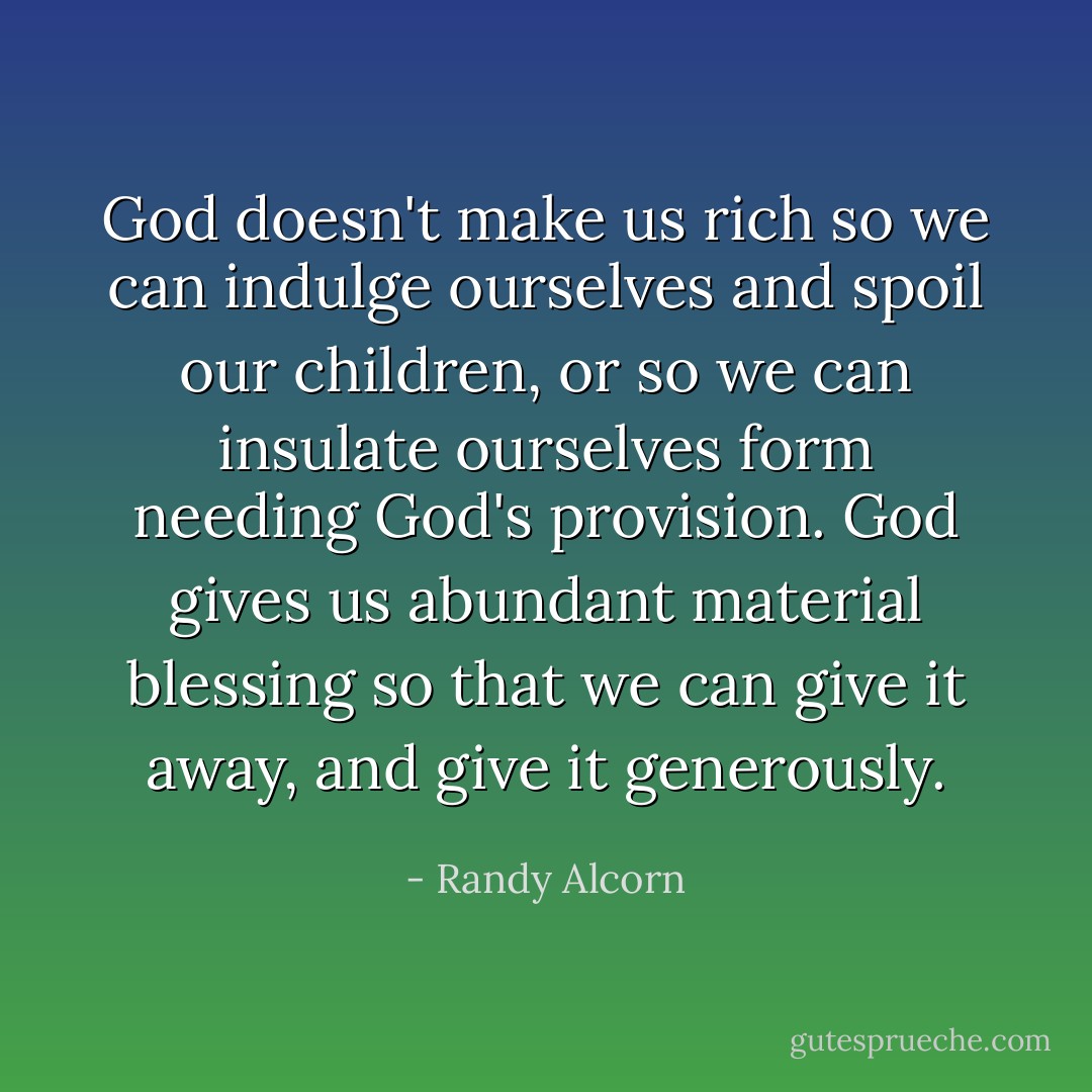 God doesn't make us rich so we can indulge ourselves and spoil our children, or so we can insulate ourselves form needing God's provision. God gives us abundant material blessing so that we can give it away, and give it generously. - Randy Alcorn