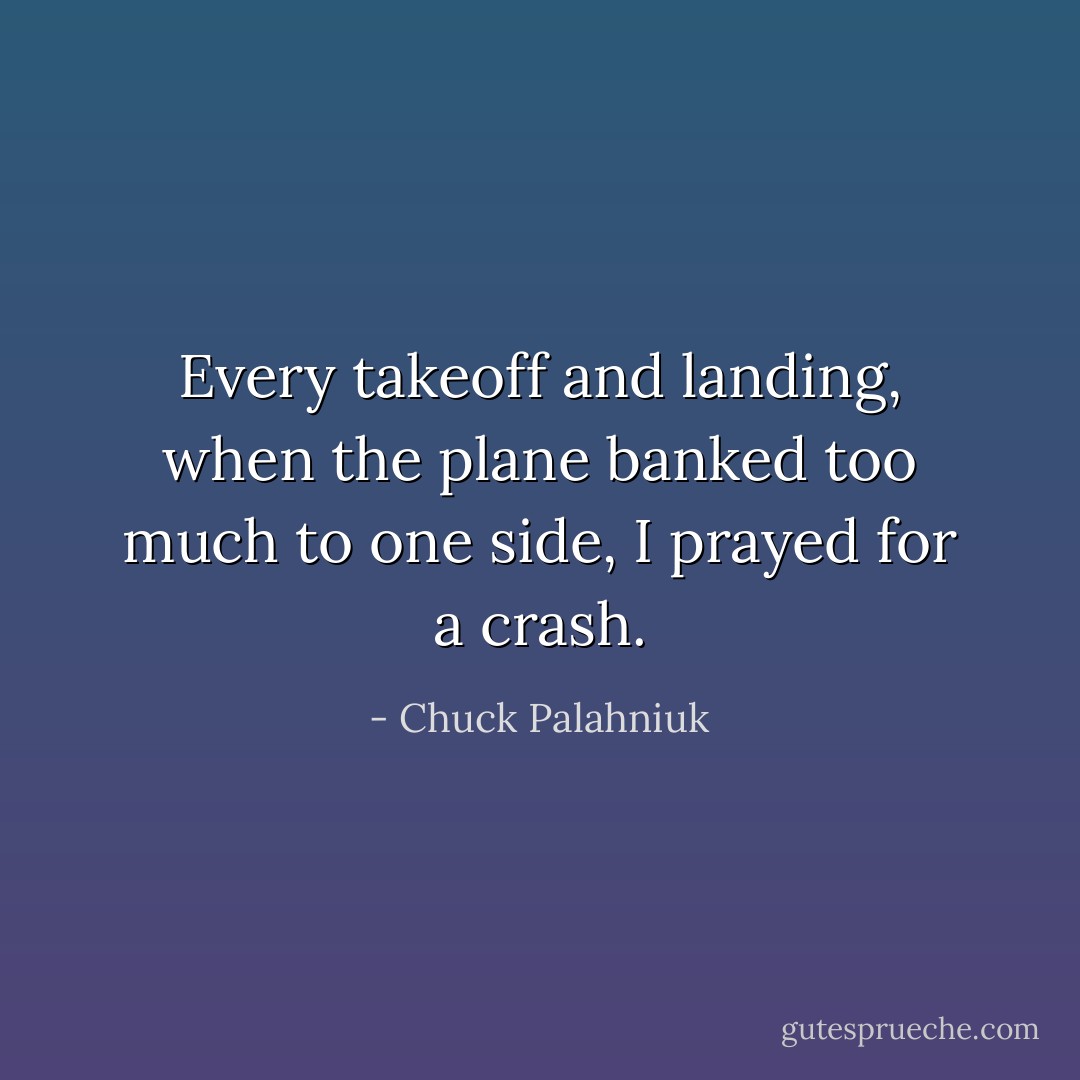Every takeoff and landing, when the plane banked too much to one side, I prayed for a crash. - Chuck Palahniuk
