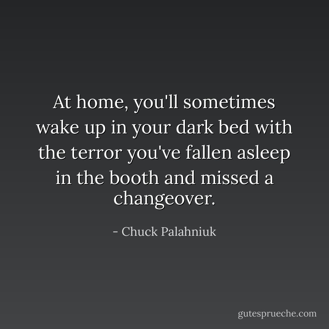 At home, you'll sometimes wake up in your dark bed with the terror you've fallen asleep in the booth and missed a changeover. - Chuck Palahniuk