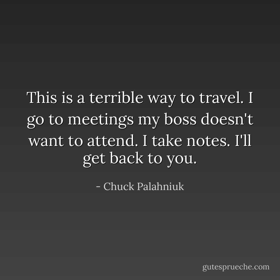 This is a terrible way to travel. I go to meetings my boss doesn't want to attend. I take notes. I'll get back to you. - Chuck Palahniuk
