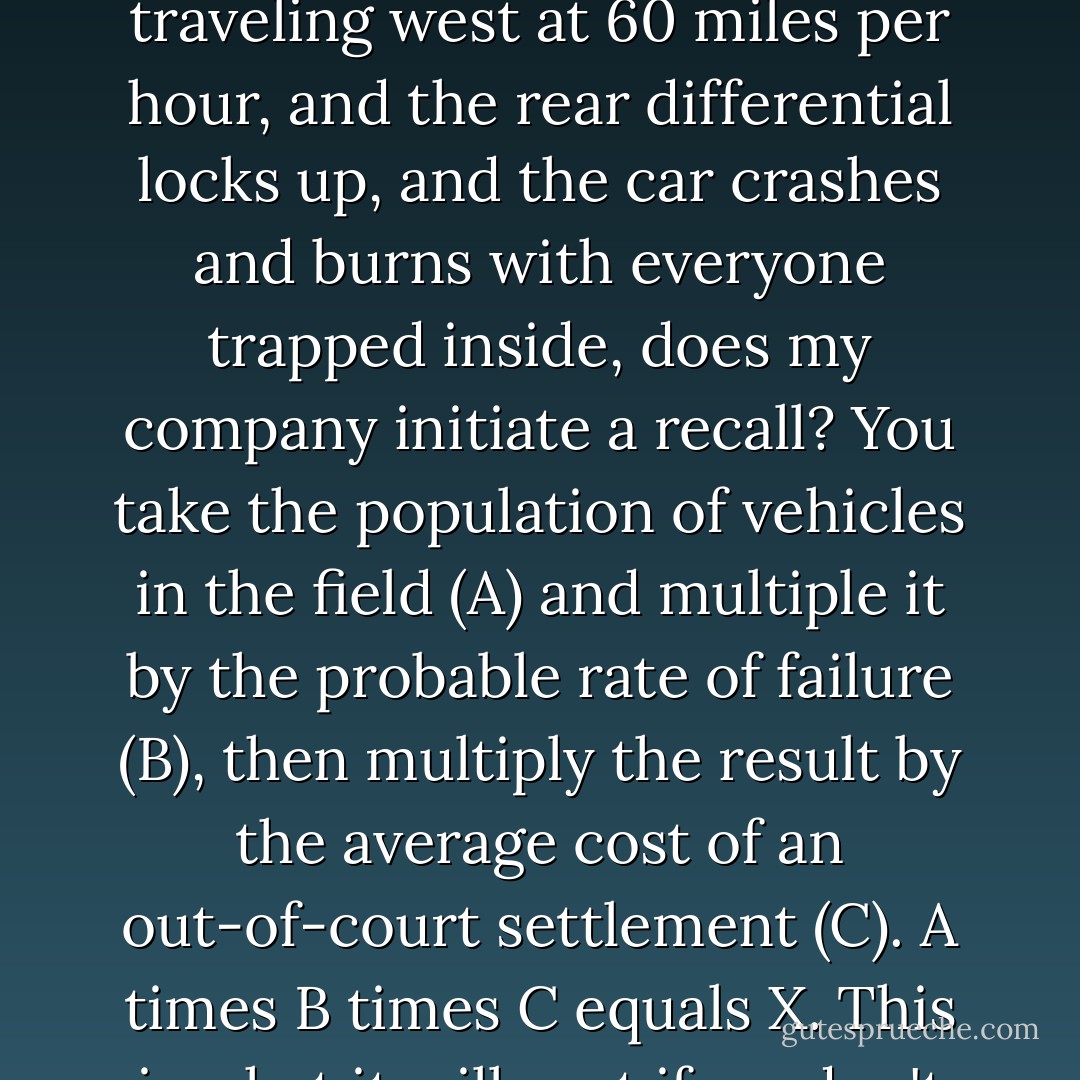 Wherever I'm going, I'll be there to apply the formula. I'll keep the secret intact.<br />It's simple arithmetic.<br />It's a story problem.<br />If a new car built by my company leaves Chicago traveling west at 60 miles per hour, and the rear differential locks up, and the car crashes and burns with everyone trapped inside, does my company initiate a recall?<br />You take the population of vehicles in the field (A) and multiple it by the probable rate of failure (B), then multiply the result by the average cost of an out-of-court settlement (C).<br />A times B times C equals X. This is what it will cost if we don't initiate a recall.<br />If X is greater than the cost of a recall, we recall the cars and no one gets hurt.<br />If X is less than the cost of a recall, then we don't recall. - Chuck Palahniuk