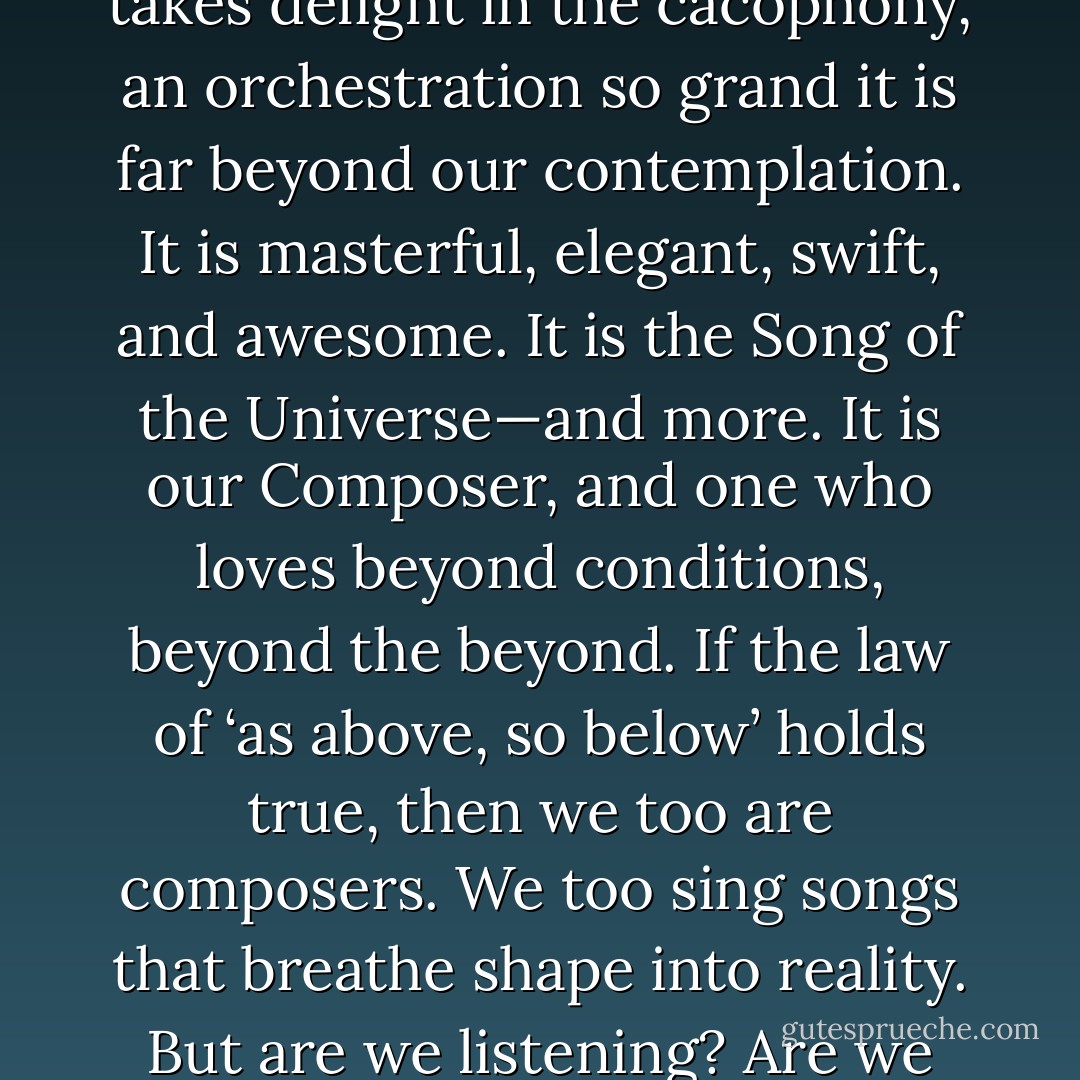 Something is conscious of us. It listens as it plays upon the<br />instruments that we are. It takes delight in the cacophony, an<br />orchestration so grand it is far beyond our contemplation. It is<br />masterful, elegant, swift, and awesome. It is the Song of the<br />Universe—and more. It is our Composer, and one who loves<br />beyond conditions, beyond the beyond. If the law of ‘as above, so<br />below’ holds true, then we too are composers. We too sing songs<br />that breathe shape into reality. But are we listening? Are we<br />paying attention to the compositions we create? - Dielle Ciesco