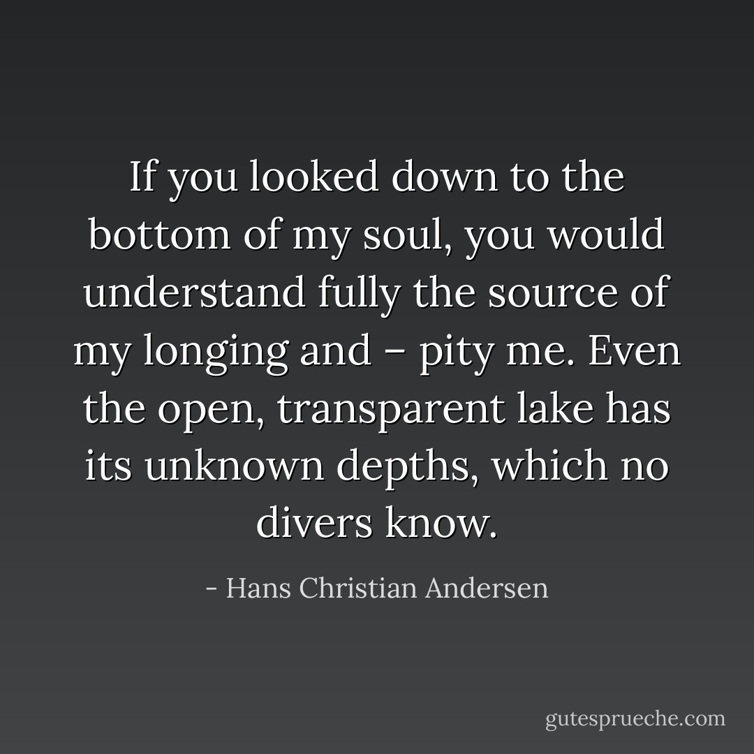 If you looked down to the bottom of my soul, you would understand fully the source of my longing and – pity me. Even the open, transparent lake has its unknown depths, which no divers know. - Hans Christian Andersen