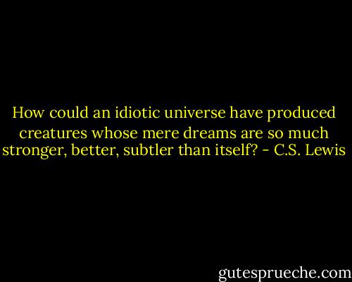 How could an idiotic universe have produced creatures whose mere dreams are so much stronger, better, subtler than itself? - C.S. Lewis