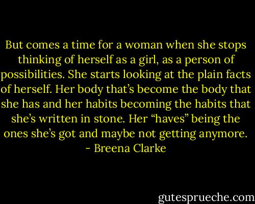 But comes a time for a woman when she stops thinking of herself as a girl, as a person of possibilities. She starts looking at the plain facts of herself. Her body that’s become the body that she has and her habits becoming the habits that she’s written in stone. Her “haves” being the ones she’s got and maybe not getting anymore. - Breena Clarke