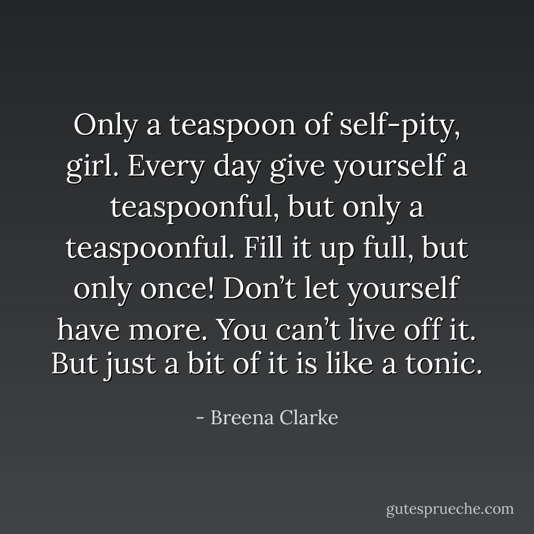 Only a teaspoon of self-pity, girl. Every day give yourself a teaspoonful, but only a teaspoonful. Fill it up full, but only once! Don’t let yourself have more. You can’t live off it. But just a bit of it is like a tonic. - Breena Clarke