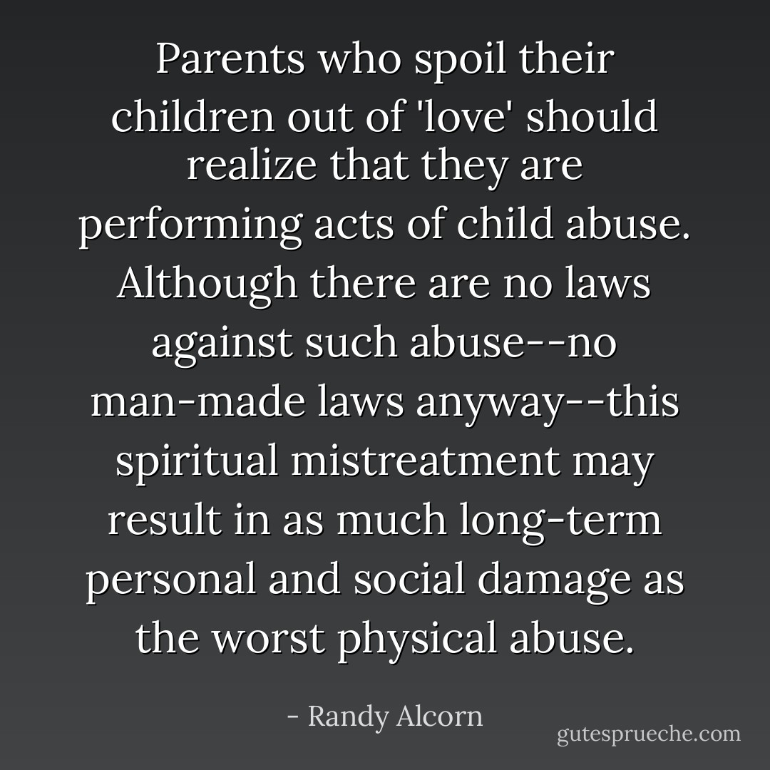 Parents who spoil their children out of 'love' should realize that they are performing acts of child abuse. Although there are no laws against such abuse--no man-made laws anyway--this spiritual mistreatment may result in as much long-term personal and social damage as the worst physical abuse. - Randy Alcorn