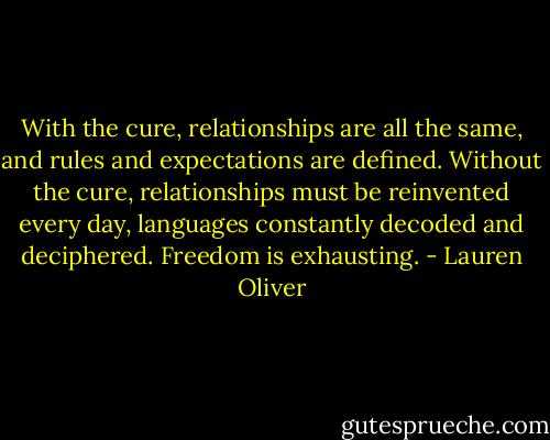 With the cure, relationships are all the same, and rules and expectations are defined. Without the cure, relationships must be reinvented every day, languages constantly decoded and deciphered. Freedom is exhausting. - Lauren Oliver