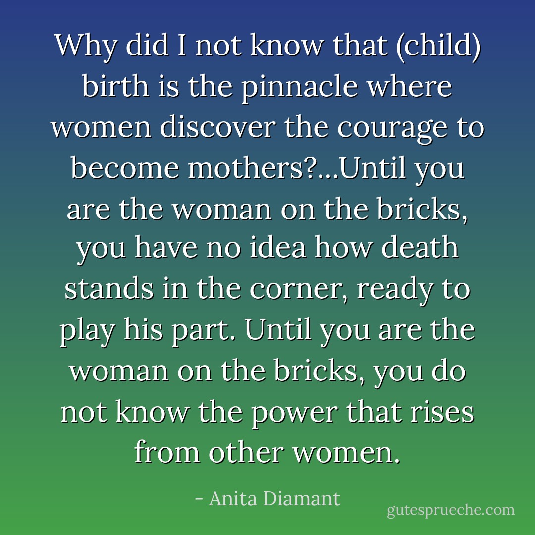 Why did I not know that (child) birth is the pinnacle where women discover the courage to become mothers?...Until you are the woman on the bricks, you have no idea how death stands in the corner, ready to play his part. Until you are the woman on the bricks, you do not know the power that rises from other women. - Anita Diamant