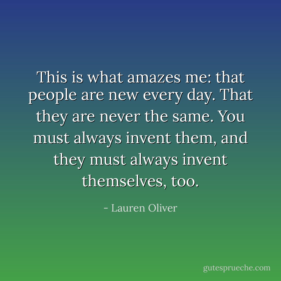 This is what amazes me: that people are new every day. That they are never the same. You must always invent them, and they must always invent themselves, too. - Lauren Oliver