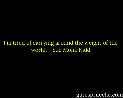 I'm tired of carrying around the weight of the world. - Sue Monk Kidd