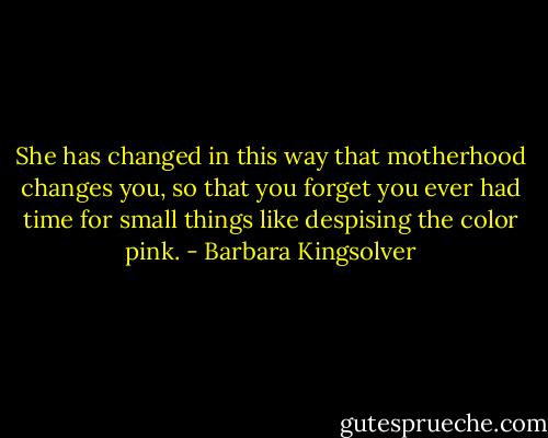 She has changed in this way that motherhood changes you, so that you forget you ever had time for small things like despising the color pink. - Barbara Kingsolver