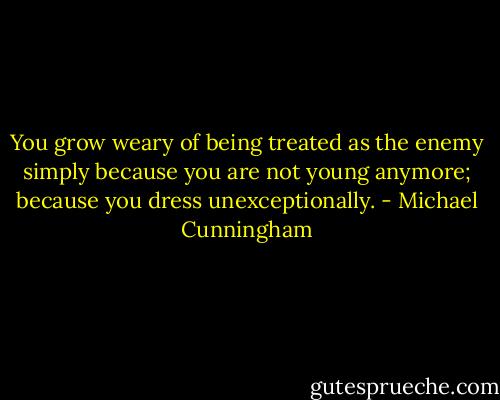 You grow weary of being treated as the enemy simply because you are not young anymore; because you dress unexceptionally. - Michael Cunningham