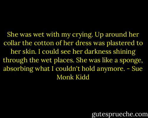 She was wet with my crying. Up around her collar the cotton of her dress was plastered to her skin. I could see her darkness shining through the wet places. She was like a sponge, absorbing what I couldn't hold anymore. - Sue Monk Kidd