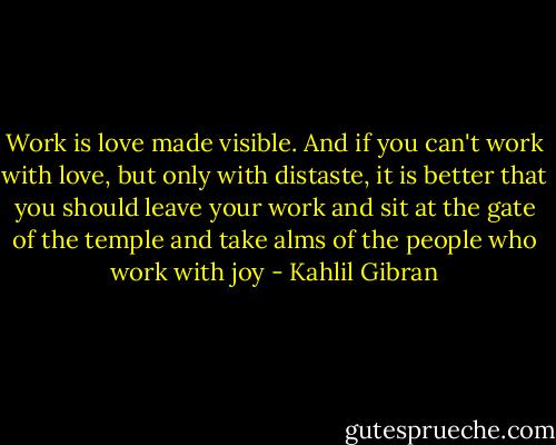 Work is love made visible. And if you can't work with love, but only with distaste, it is better that you should leave your work and sit at the gate of the temple and take alms of the people who work with joy - Kahlil Gibran