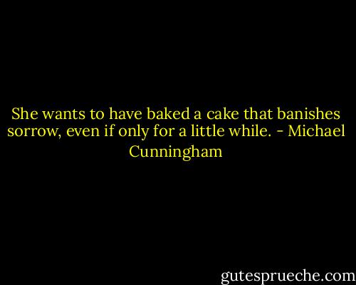 She wants to have baked a cake that banishes sorrow, even if only for a little while. - Michael Cunningham