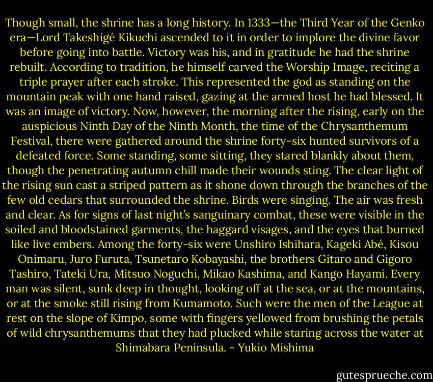Though small, the shrine has a long history. In 1333—the Third Year of the Genko era—Lord Takeshigé Kikuchi ascended to it in order to implore the divine favor before going into battle. Victory was his, and in gratitude he had the shrine rebuilt. According to tradition, he himself carved the Worship Image, reciting a triple prayer after each stroke. This represented the god as standing on the mountain peak with one hand raised, gazing at the armed host he had blessed. It was an image of victory.<br />Now, however, the morning after the rising, early on the auspicious Ninth Day of the Ninth Month, the time of the Chrysanthemum Festival, there were gathered around the shrine forty-six hunted survivors of a defeated force. Some standing, some sitting, they stared blankly about them, though the penetrating autumn chill made their wounds sting. The clear light of the rising sun cast a striped pattern as it shone down through the branches of the few old cedars that surrounded the shrine. Birds were singing. The air was fresh and clear. As for signs of last night’s sanguinary combat, these were visible in the soiled and bloodstained garments, the haggard visages, and the eyes that burned like live embers.<br />Among the forty-six were Unshiro Ishihara, Kageki Abé, Kisou Onimaru, Juro Furuta, Tsunetaro Kobayashi, the brothers Gitaro and Gigoro Tashiro, Tateki Ura, Mitsuo Noguchi, Mikao Kashima, and Kango Hayami. Every man was silent, sunk deep in thought, looking off at the sea, or at the mountains, or at the smoke still rising from Kumamoto.<br />Such were the men of the League at rest on the slope of Kimpo, some with fingers yellowed from brushing the petals of wild chrysanthemums that they had plucked while staring across the water at Shimabara Peninsula. - Yukio Mishima