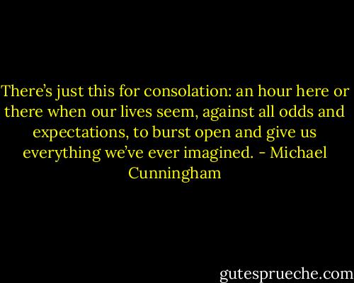 There’s just this for consolation: an hour here or there when our lives seem, against all odds and expectations, to burst open and give us everything we’ve ever imagined. - Michael Cunningham