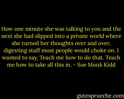 How one minute she was talking to you and the next she had slipped into a private world where she turned her thoughts over and over, digesting stuff most people would choke on. I wanted to say, Teach me how to do that. Teach me how to take all this in. - Sue Monk Kidd