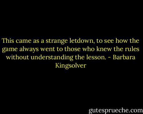 This came as a strange letdown, to see how the game always went to those who knew the rules without understanding the lesson. - Barbara Kingsolver