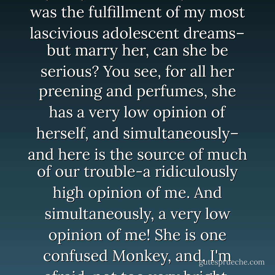 Doctor, I had never had anybody like her in my life, she was the fulfillment of my most lascivious adolescent dreams– but marry her, can she be serious? You see, for all her preening and<br />perfumes, she has a very low opinion of herself, and simultaneously– and here is the source of much of<br />our trouble-a ridiculously high opinion of me. And simultaneously, a very low opinion of me! She is<br />one confused Monkey, and, I'm afraid, not too very bright. - Philip Roth