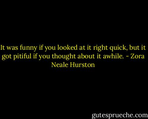 It was funny if you looked at it right quick, but it got pitiful if you thought about it awhile. - Zora Neale Hurston
