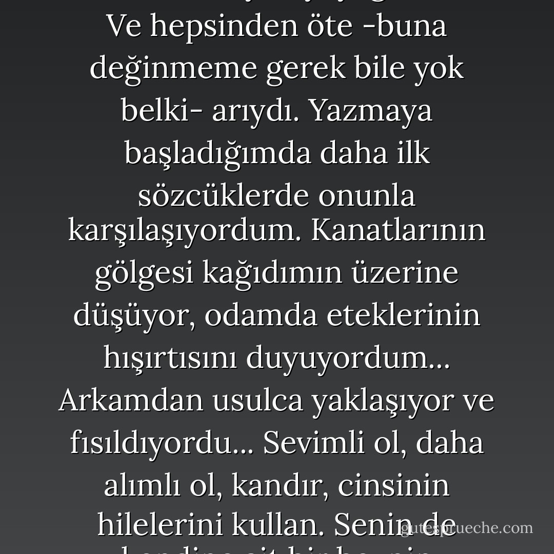Bir hayalete karşı mücadeleye başlamak zorunda olduğumu keşfettim. Bu hayalet bir kadındı, onu daha iyi tanıdıkça "evin meleği" şiirindeki kahramanın adını verdim ona. Evin hayaleti korkunç tatlıydı. Olağanüstü alımlıydı. Genellikle hiç bencil değildi. Aile yaşamının zorlu sanatında mükemmeldi. Tavuk varsa kanadı o alırdı. Esiyorsa cereyanda o otururdu. Kısacası, öyle yaratılmıştı ki, hiçbir zaman kendi düşünceleri ya da istekleri olamazdı, tersine başkalarının düşünce ve isteklerine uymayı yeğlerdi o. Ve hepsinden öte -buna değinmeme gerek bile yok belki- arıydı. Yazmaya başladığımda daha ilk sözcüklerde onunla karşılaşıyordum. Kanatlarının gölgesi kağıdımın üzerine düşüyor, odamda eteklerinin hışırtısını duyuyordum... Arkamdan usulca yaklaşıyor ve fısıldıyordu... Sevimli ol, daha alımlı ol, kandır, cinsinin hilelerini kullan. Senin de kendine ait bir beynin olduğunu kimsenin anlamasına izin verme. Ve hepsinden önce: saf ol. Ve kalemimi yönlendirmeye çalışıyordu. Şimdi, haneme kazanç olarak geçirdiğim bir eylemi anımsıyorum... Arkama döndüm ve gırtlağına sarıldım. Onu öldürmek için elimden geleni yaptım. Eğer bu yüzden bir gün hesap vermem gerekirse, bunu kendimi korumak için yaptım, nefsi müdaafaydı. Eğer ben onu öldürmemiş olsaydım o beni öldürecekti. - Virginia Woolf
