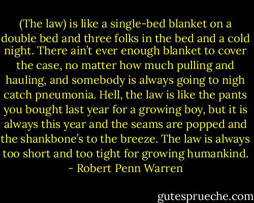(The law) is like a single-bed blanket on a double bed and three folks in the bed and a cold night. There ain’t ever enough blanket to cover the case, no matter how much pulling and hauling, and somebody is always going to nigh catch pneumonia. Hell, the law is like the pants you bought last year for a growing boy, but it is always this year and the seams are popped and the shankbone’s to the breeze. The law is always too short and too tight for growing humankind. - Robert Penn Warren