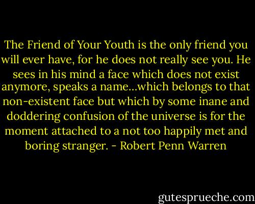 The Friend of Your Youth is the only friend you will ever have, for he does not really see you. He sees in his mind a face which does not exist anymore, speaks a name…which belongs to that non-existent face but which by some inane and doddering confusion of the universe is for the moment attached to a not too happily met and boring stranger. - Robert Penn Warren
