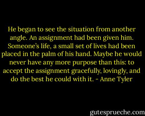 He began to see the situation from another angle. An assignment had been given him. Someone’s life, a small set of lives had been placed in the palm of his hand. Maybe he would never have any more purpose than this: to accept the assignment gracefully, lovingly, and do the best he could with it. - Anne Tyler
