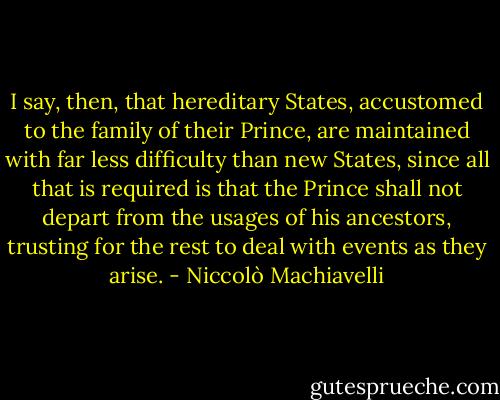 I say, then, that hereditary States, accustomed to the family of their Prince, are maintained with far less difficulty than new States, since all that is required is that the Prince shall not depart from the usages of his ancestors, trusting for the rest to deal with events as they arise. - Niccolò Machiavelli