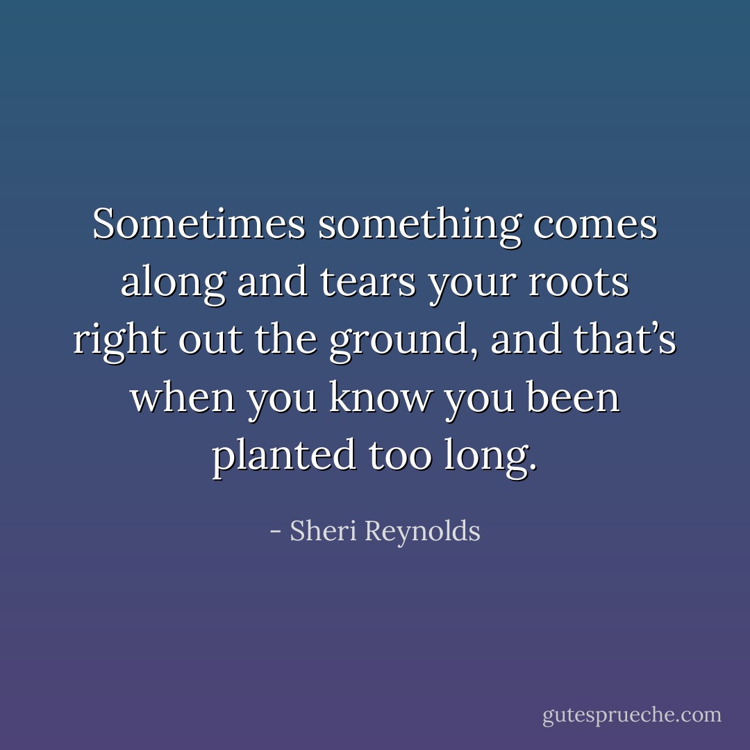Sometimes something comes along and tears your roots right out the ground, and that’s when you know you been planted too long. - Sheri Reynolds
