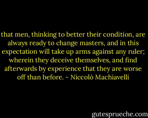 that men, thinking to better their condition, are always ready to change masters, and in this expectation will take up arms against any ruler; wherein they deceive themselves, and find afterwards by experience that they are worse off than before. - Niccolò Machiavelli