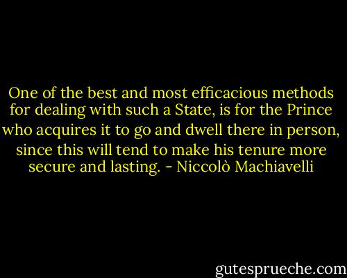 One of the best and most efficacious methods for dealing with such a State, is for the Prince who acquires it to go and dwell there in person, since this will tend to make his tenure more secure and lasting. - Niccolò Machiavelli