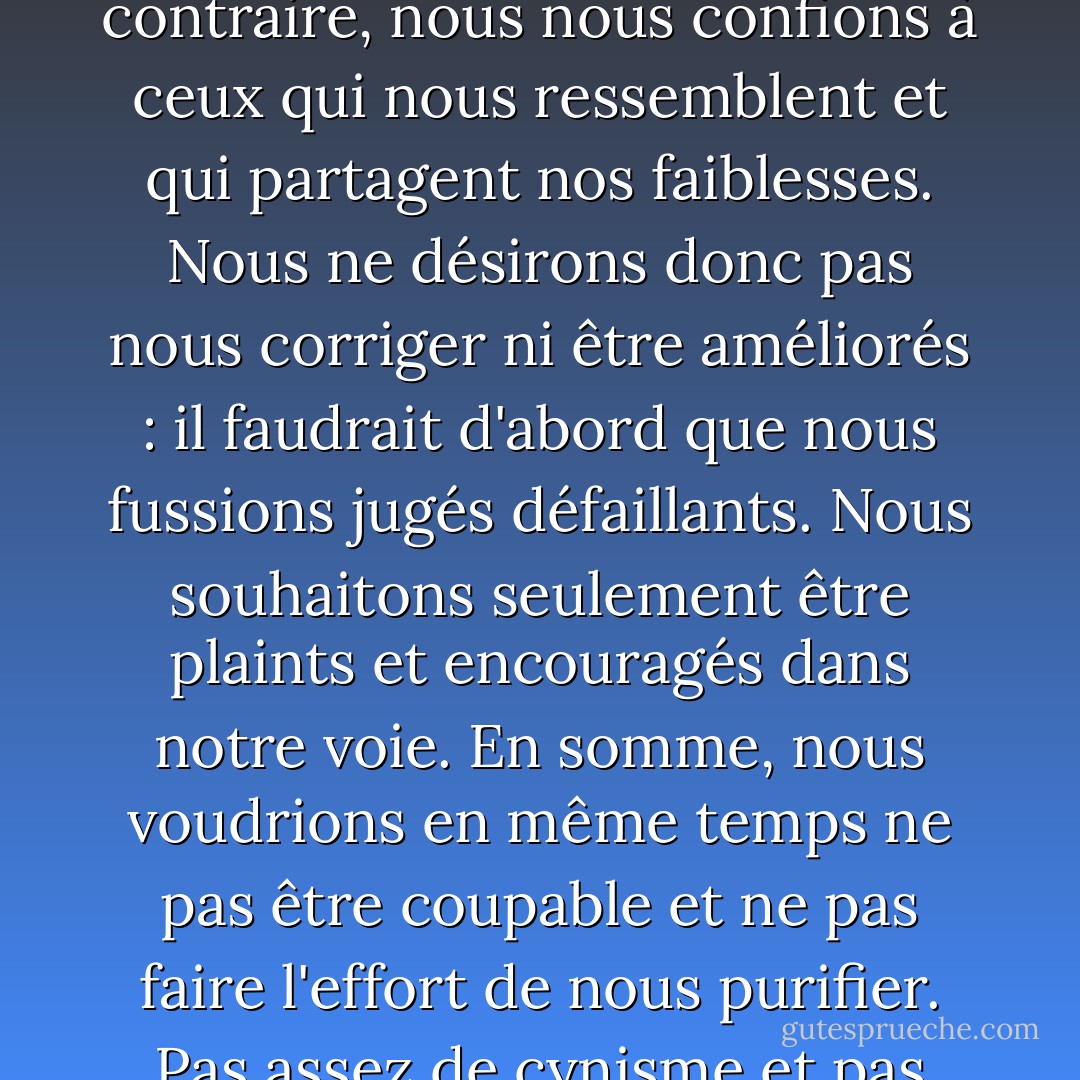 Nous nous confions rarement à ceux qui sont meilleurs que nous. Nous fuirions plutôt leur société. Le plus souvent au contraire, nous nous confions à ceux qui nous ressemblent et qui partagent nos faiblesses. Nous ne désirons donc pas nous corriger ni être améliorés : il faudrait d'abord que nous fussions jugés défaillants. Nous souhaitons seulement être plaints et encouragés dans notre voie. En somme, nous voudrions en même temps ne pas être coupable et ne pas faire l'effort de nous purifier. Pas assez de cynisme et pas assez de vertu. Nous n'avons ni l'énergie du mal, ni celle du bien. - Albert Camus