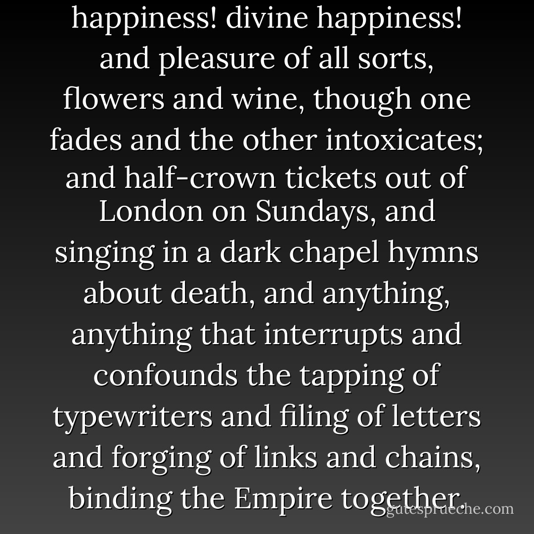 Hail! natural desire! Hail! happiness! divine happiness! and pleasure of all sorts, flowers and wine, though one fades and the other intoxicates; and half-crown tickets out of London on Sundays, and singing in a dark chapel hymns about death, and anything, anything that interrupts and confounds the tapping of typewriters and filing of letters and forging of links and chains, binding the Empire together. - Virginia Woolf