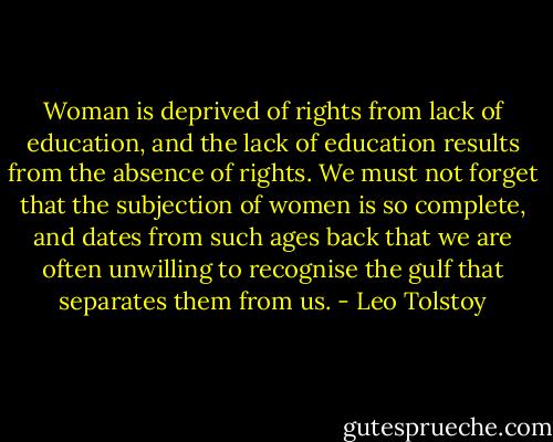 Woman is deprived of rights from lack of education, and the lack of education results from the absence of rights. We must not forget that the subjection of women is so complete, and dates from such ages back that we are often unwilling to recognise the gulf that separates them from us. - Leo Tolstoy