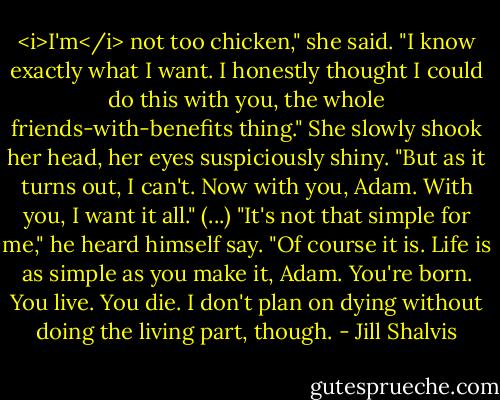 <i>I'm</i> not too chicken," she said. "I know exactly what I want. I honestly thought I could do this with you, the whole friends-with-benefits thing." She slowly shook her head, her eyes suspiciously shiny. "But as it turns out, I can't. Now with you, Adam. With you, I want it all."<br />(...)<br />"It's not that simple for me," he heard himself say.<br />"Of course it is. Life is as simple as you make it, Adam. You're born. You live. You die. I don't plan on dying without doing the living part, though. - Jill Shalvis