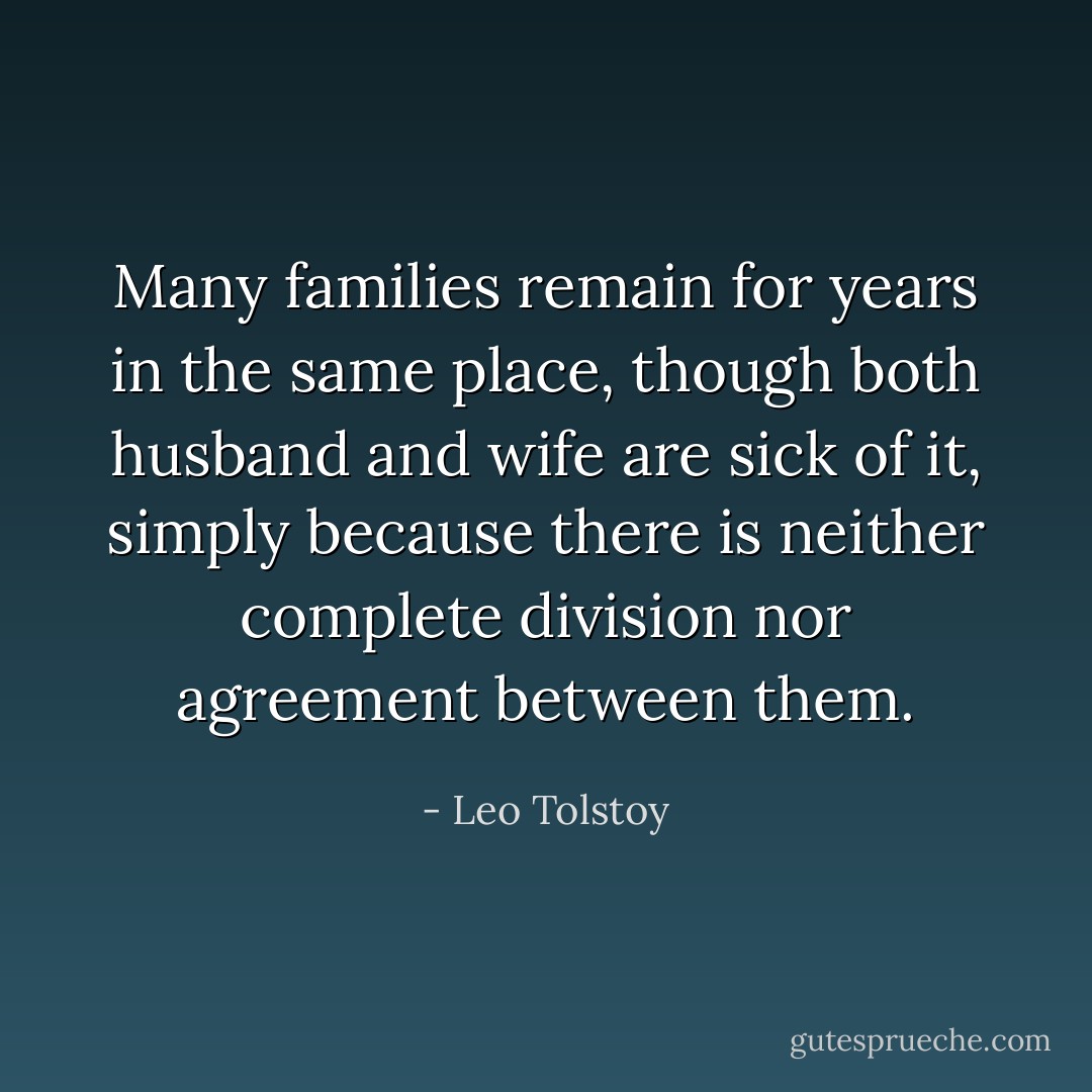 Many families remain for years in the same place, though both husband and wife are sick of it, simply because there is neither complete division nor agreement between them. - Leo Tolstoy